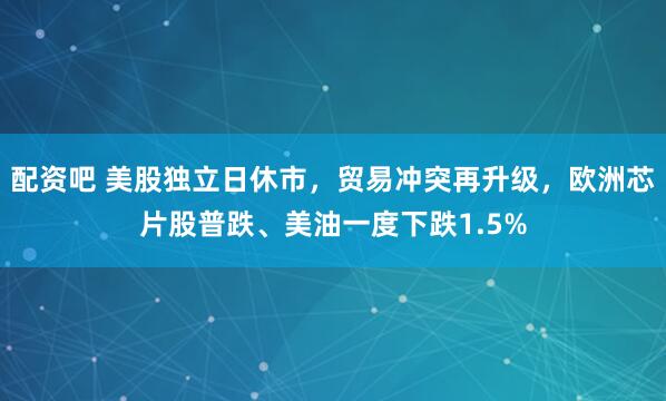 配资吧 美股独立日休市，贸易冲突再升级，欧洲芯片股普跌、美油一度下跌1.5%