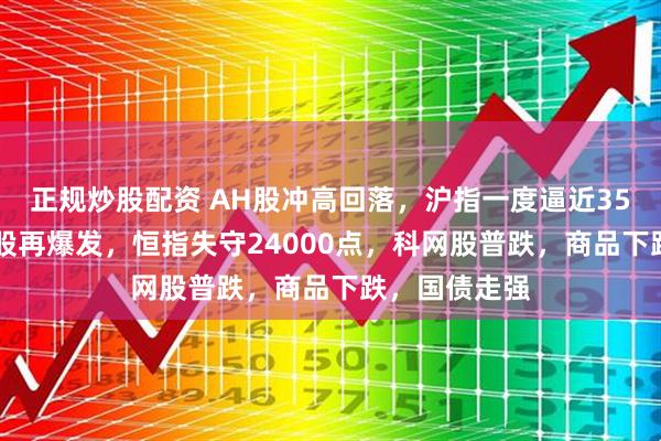 正规炒股配资 AH股冲高回落，沪指一度逼近3500点，银行股再爆发，恒指失守24000点，科网股普跌，商品下跌，国债走强