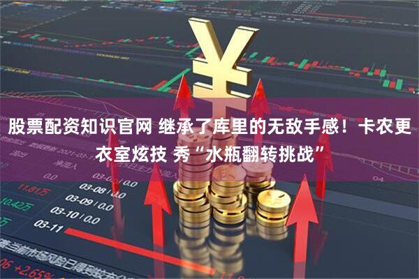 股票配资知识官网 继承了库里的无敌手感！卡农更衣室炫技 秀“水瓶翻转挑战”