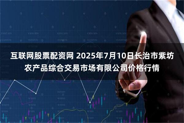 互联网股票配资网 2025年7月10日长治市紫坊农产品综合交易市场有限公司价格行情