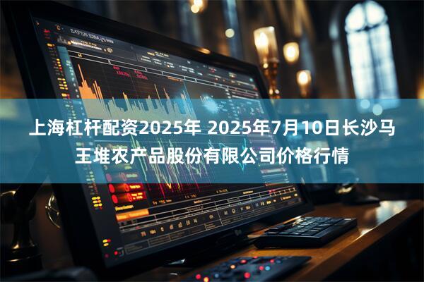 上海杠杆配资2025年 2025年7月10日长沙马王堆农产品股份有限公司价格行情