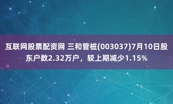 互联网股票配资网 三和管桩(003037)7月10日股东户数2.32万户，较上期减少1.15%