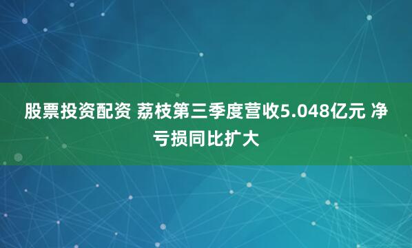 股票投资配资 荔枝第三季度营收5.048亿元 净亏损同比扩大