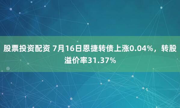 股票投资配资 7月16日恩捷转债上涨0.04%，转股溢价率31.37%