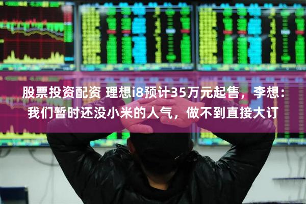 股票投资配资 理想i8预计35万元起售，李想：我们暂时还没小米的人气，做不到直接大订