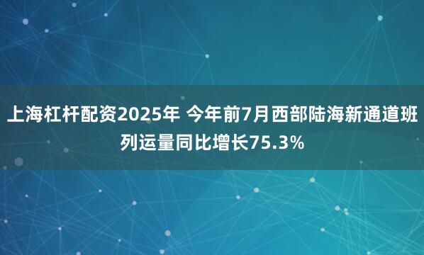 上海杠杆配资2025年 今年前7月西部陆海新通道班列运量同比增长75.3%
