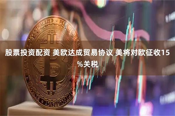 股票投资配资 美欧达成贸易协议 美将对欧征收15%关税