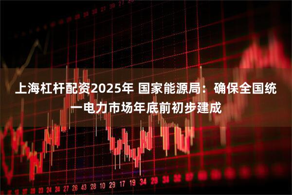 上海杠杆配资2025年 国家能源局：确保全国统一电力市场年底前初步建成