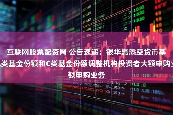 互联网股票配资网 公告速递：银华惠添益货币基金A类基金份额和C类基金份额调整机构投资者大额申购业务