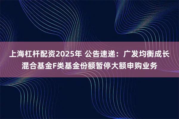 上海杠杆配资2025年 公告速递：广发均衡成长混合基金F类基金份额暂停大额申购业务