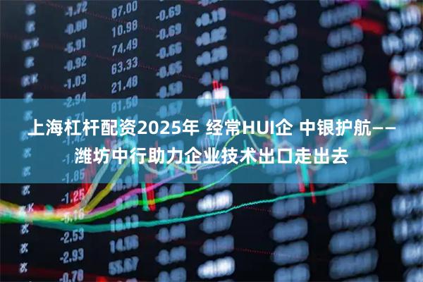 上海杠杆配资2025年 经常HUI企 中银护航——潍坊中行助力企业技术出口走出去