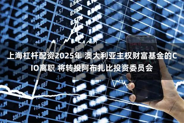 上海杠杆配资2025年 澳大利亚主权财富基金的CIO离职 将转投阿布扎比投资委员会
