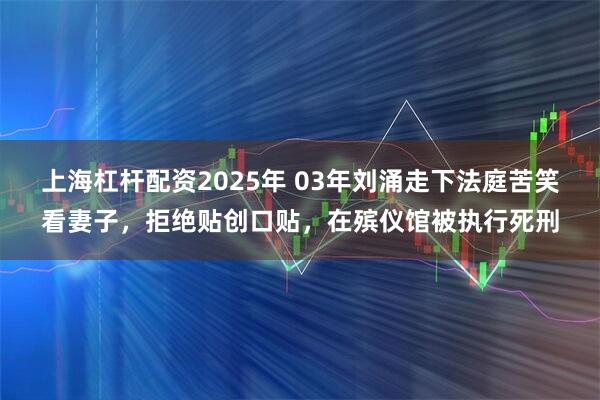 上海杠杆配资2025年 03年刘涌走下法庭苦笑看妻子，拒绝贴创口贴，在殡仪馆被执行死刑