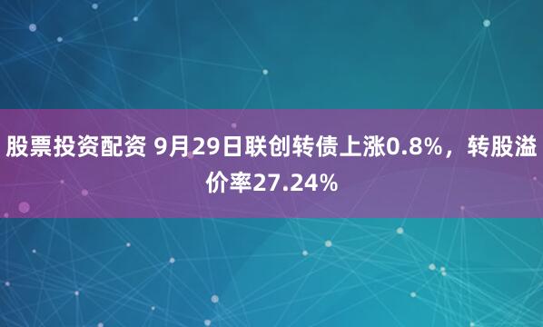 股票投资配资 9月29日联创转债上涨0.8%，转股溢价率27.24%