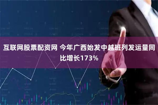 互联网股票配资网 今年广西始发中越班列发运量同比增长173%