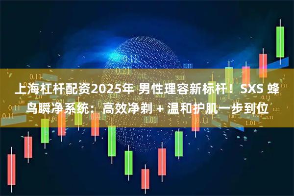 上海杠杆配资2025年 男性理容新标杆！SXS 蜂鸟瞬净系统：高效净剃 + 温和护肌一步到位