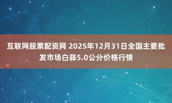 互联网股票配资网 2025年12月31日全国主要批发市场白蒜5.0公分价格行情