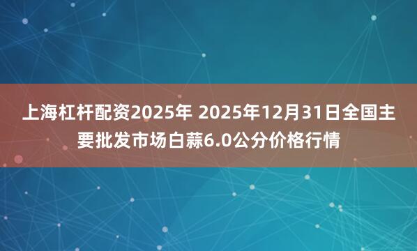 上海杠杆配资2025年 2025年12月31日全国主要批发市场白蒜6.0公分价格行情