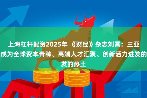 上海杠杆配资2025年 《财经》杂志刘霄：三亚必将成为全球资本青睐、高端人才汇聚、创新活力迸发的热土