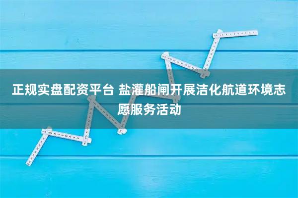 正规实盘配资平台 盐灌船闸开展洁化航道环境志愿服务活动