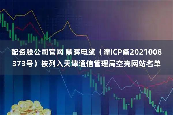 配资股公司官网 鼎晖电缆（津ICP备2021008373号）被列入天津通信管理局空壳网站名单