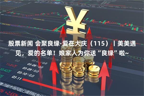 股票新闻 会聚良缘·爱在大庆（115）丨美美遇见，爱的名单！娘家人为你送“良缘”啦~