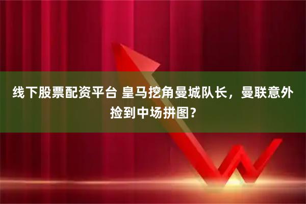 线下股票配资平台 皇马挖角曼城队长，曼联意外捡到中场拼图？