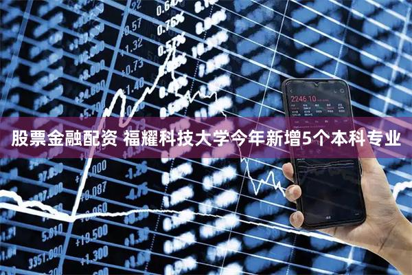 股票金融配资 福耀科技大学今年新增5个本科专业