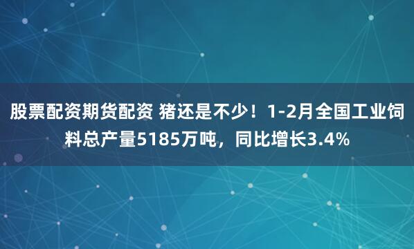 股票配资期货配资 猪还是不少！1-2月全国工业饲料总产量5185万吨，同比增长3.4%