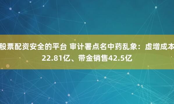 股票配资安全的平台 审计署点名中药乱象：虚增成本22.81亿、带金销售42.5亿