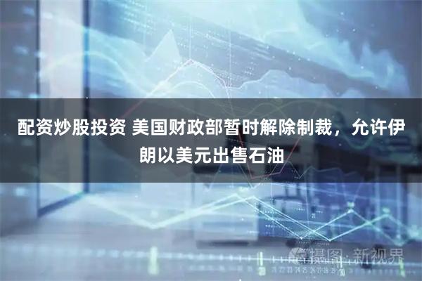 配资炒股投资 美国财政部暂时解除制裁，允许伊朗以美元出售石油