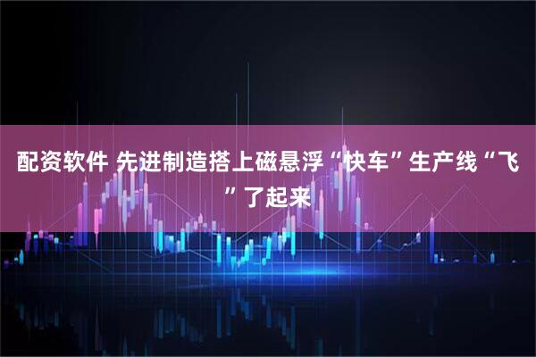 配资软件 先进制造搭上磁悬浮“快车”生产线“飞”了起来